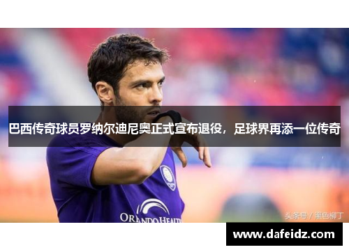 巴西传奇球员罗纳尔迪尼奥正式宣布退役，足球界再添一位传奇