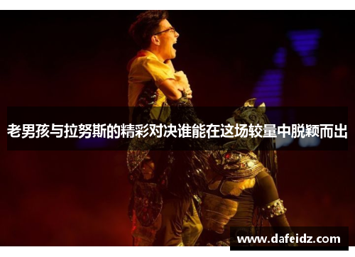 老男孩与拉努斯的精彩对决谁能在这场较量中脱颖而出