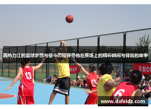 西热力江的篮球梦想与奋斗历程探寻他在赛场上的精彩瞬间与背后的故事