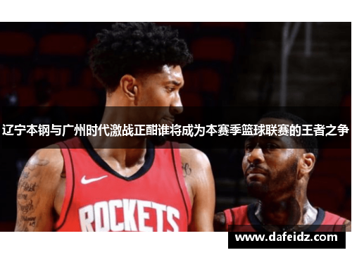 辽宁本钢与广州时代激战正酣谁将成为本赛季篮球联赛的王者之争