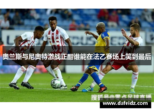 奥兰斯与尼奥特激战正酣谁能在法乙赛场上笑到最后