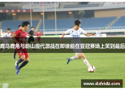 鹿岛鹿角与蔚山现代激战在即谁能在亚冠赛场上笑到最后